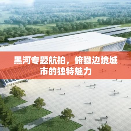 黑河專題航拍,俯瞰邊境城市的獨特魅力