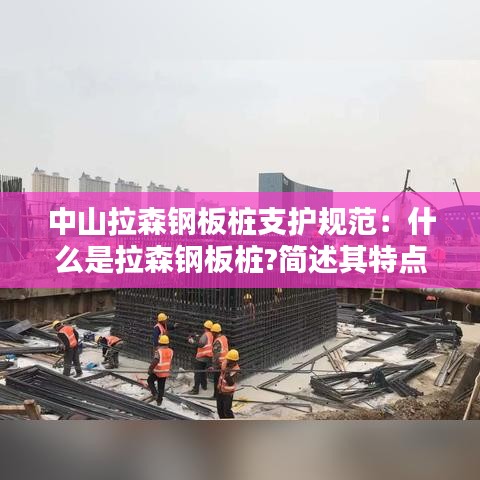 中山拉森鋼板樁支護規范：什么是拉森鋼板樁?簡述其特點和適用范圍 