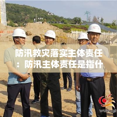 防汛救災落實主體責任:防汛主體責任是指什么