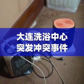 大連洗浴中心突發(fā)沖突事件,意外暴力震驚全城