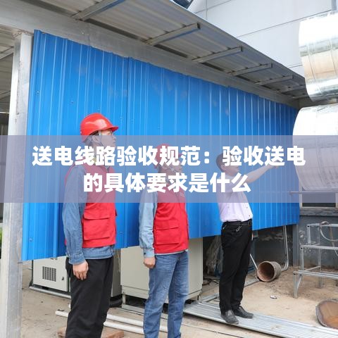 送電線路驗收規范：驗收送電的具體要求是什么 