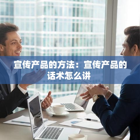 宣傳產品的方法:宣傳產品的話術怎么講