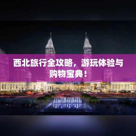 西北旅行全攻略,游玩體驗(yàn)與購(gòu)物寶典!