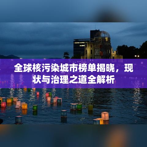 全球核污染城市榜單揭曉，現狀與治理之道全解析