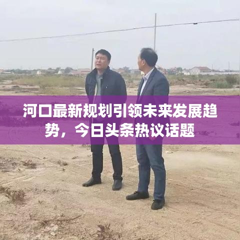 河口最新規(guī)劃引領(lǐng)未來(lái)發(fā)展趨勢(shì)，今日頭條熱議話題