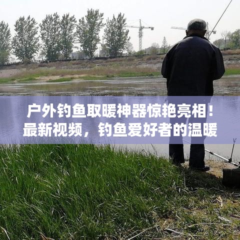 戶(hù)外釣魚(yú)取暖神器驚艷亮相!最新視頻,釣魚(yú)愛(ài)好者的溫暖福音
