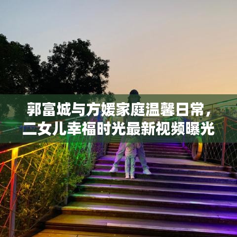 郭富城與方媛家庭溫馨日常,二女兒幸福時光最新視頻曝光
