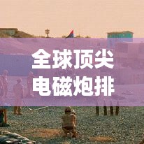 全球頂尖電磁炮排行榜，威力無窮，誰與爭鋒？