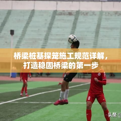 橋梁樁基探籠施工規范詳解,打造穩固橋梁的第一步