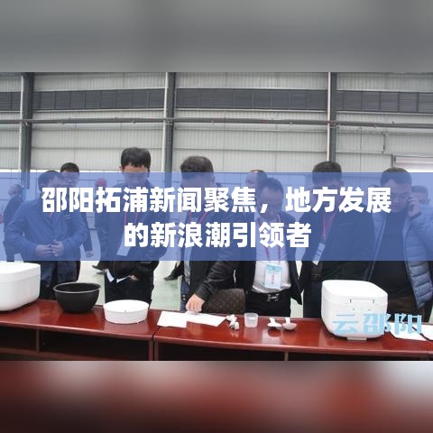 邵陽拓浦新聞聚焦,地方發展的新浪潮引領者